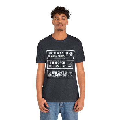 YOU DON’T NEED TO REPEAT YOURSELF, I HEARD YOU THE FIRST TIME, I JUST DON,T DO VERBAL INSTRUCTIONS T-Shirt